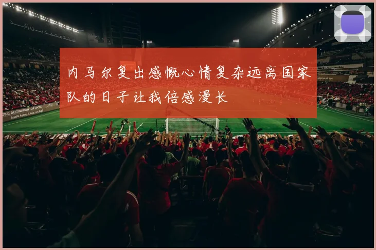 内马尔复出感慨心情复杂远离国家队的日子让我倍感漫长