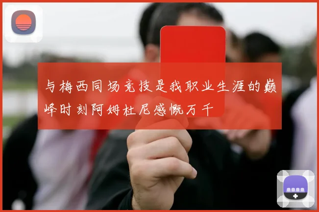 与梅西同场竞技是我职业生涯的巅峰时刻阿姆杜尼感慨万千