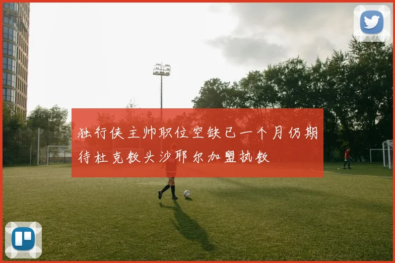 独行侠主帅职位空缺已一个月仍期待杜克教头沙耶尔加盟执教