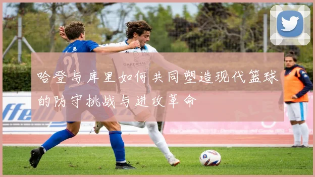 哈登与库里如何共同塑造现代篮球的防守挑战与进攻革命