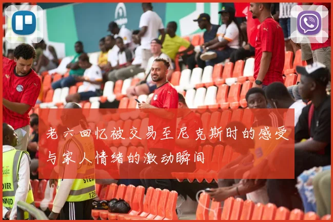 老六回忆被交易至尼克斯时的感受与家人情绪的激动瞬间
