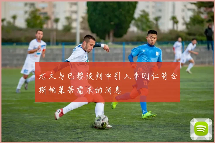 尤文与巴黎谈判中引入李刚仁符合斯帕莱蒂需求的消息