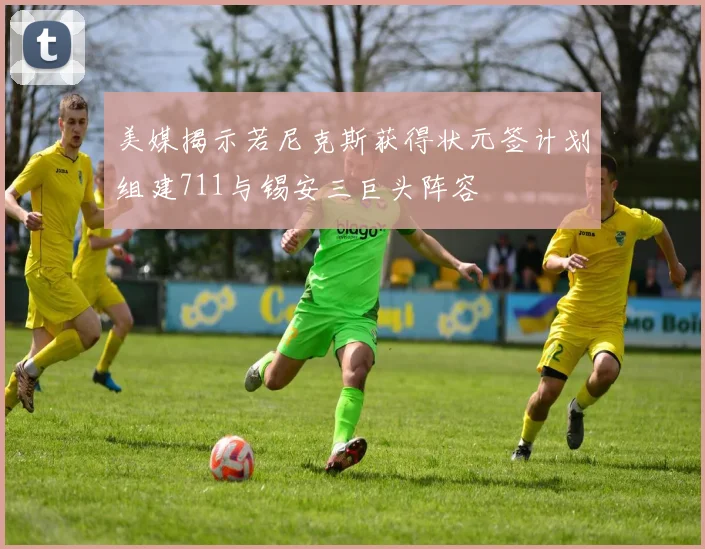 美媒揭示若尼克斯获得状元签计划组建711与锡安三巨头阵容