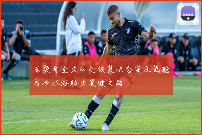 东契奇全力以赴恢复状态高压氧舱与冷水浴助力复健之路