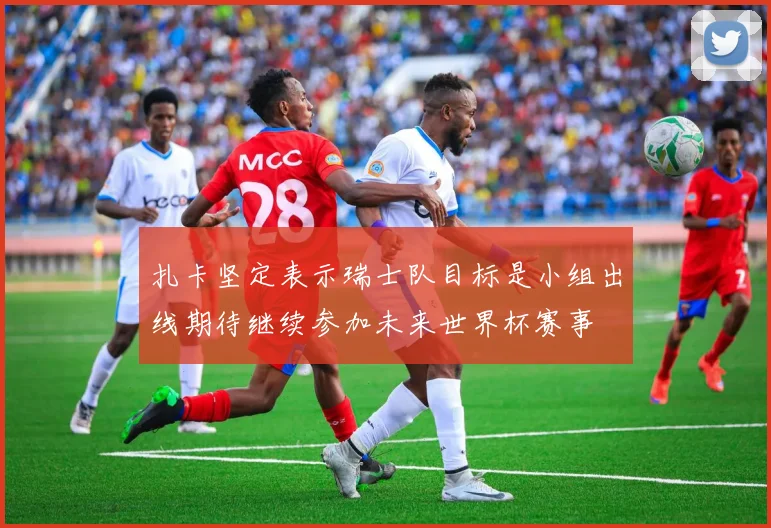 扎卡坚定表示瑞士队目标是小组出线期待继续参加未来世界杯赛事