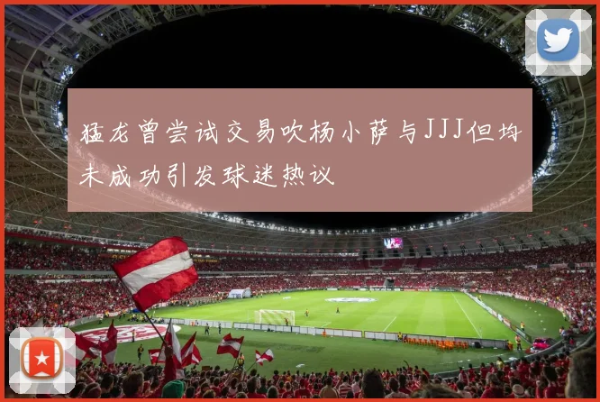 猛龙曾尝试交易吹杨小萨与JJJ但均未成功引发球迷热议