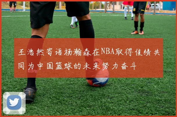 王浩然寄语杨瀚森在NBA取得佳绩共同为中国篮球的未来努力奋斗
