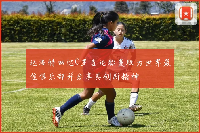 达洛特回忆C罗言论称曼联为世界最佳俱乐部并分享其创新精神